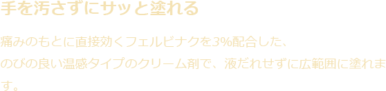 手を汚さずサッと塗れる|痛みのもとに直接効くフェルビナクを3%配合した、のびの良い温感タイプのクリーム剤で、液だれせずに広範囲に塗れます。