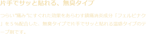 片手でサッと貼れる、無臭タイプ|つらい「痛み」にすぐれた効果をあらわす鎮痛消炎成分「フェルビナク」を5%配合した、無臭タイプでサッと貼れる温感タイプのテープ剤です。