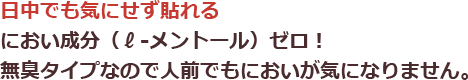 日中でも気にせず貼れる|におい成分(ℓ-メントール)ゼロ！無臭タイプなので人前でもにおいが気になりません。