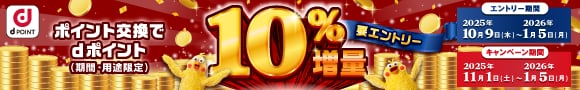 dPOINT ポイント交換でdポイント（期間・用途限定）10%増量 要エントリー エントリー期間 2025年10月9日(木)～2026年1月5日(月) キャンペーン期間 2025年11月1日(土)～2026年1月5日(月)